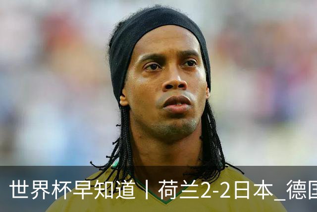 世界杯早知道丨荷兰2-2日本 德国7-1大胜库拉索