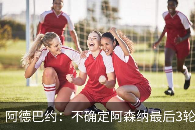 阿德巴约：不确定阿森纳最后3轮能否拿满9分